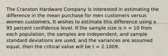 The Cranston Hardware Company is interested in estimating the difference in the mean purchase for men customers versus women customers. It wishes to estimate this difference using a 95 percent confidence level. If the sample size is n = 10 from each population, the samples are independent, and sample <a href='https://www.questionai.com/knowledge/kqGUr1Cldy-standard-deviation' class='anchor-knowledge'>standard deviation</a>s are used, and the variances are assumed equal, then the critical value will be t = 2.1009.