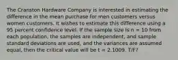 The Cranston Hardware Company is interested in estimating the difference in the mean purchase for men customers versus women customers. It wishes to estimate this difference using a 95 percent confidence level. If the sample size is n = 10 from each population, the samples are independent, and sample standard deviations are used, and the variances are assumed equal, then the critical value will be t = 2.1009. T/F?