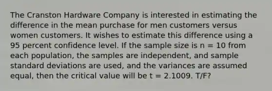 The Cranston Hardware Company is interested in estimating the difference in the mean purchase for men customers versus women customers. It wishes to estimate this difference using a 95 percent confidence level. If the sample size is n = 10 from each population, the samples are independent, and sample standard deviations are used, and the variances are assumed equal, then the critical value will be t = 2.1009. T/F?