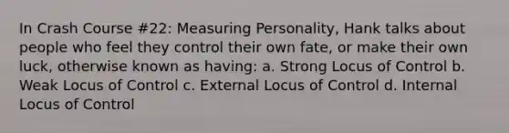 In Crash Course #22: Measuring Personality, Hank talks about people who feel they control their own fate, or make their own luck, otherwise known as having: a. Strong Locus of Control b. Weak Locus of Control c. External Locus of Control d. Internal Locus of Control