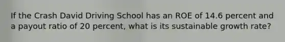 If the Crash David Driving School has an ROE of 14.6 percent and a payout ratio of 20 percent, what is its sustainable growth rate?