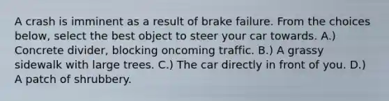 A crash is imminent as a result of brake failure. From the choices below, select the best object to steer your car towards. A.) Concrete divider, blocking oncoming traffic. B.) A grassy sidewalk with large trees. C.) The car directly in front of you. D.) A patch of shrubbery.