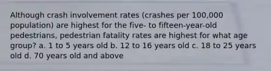 Although crash involvement rates (crashes per 100,000 population) are highest for the five- to fifteen-year-old pedestrians, pedestrian fatality rates are highest for what age group? a. 1 to 5 years old b. 12 to 16 years old c. 18 to 25 years old d. 70 years old and above