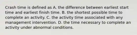 Crash time is defined as A. the difference between earliest start time and earliest finish time. B. the shortest possible time to complete an activity. C. the activity time associated with any management intervention. D. the time necessary to complete an activity under abnormal conditions.