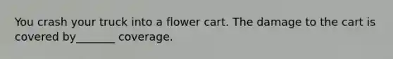 You crash your truck into a flower cart. The damage to the cart is covered by_______ coverage.