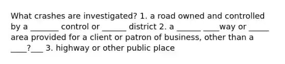 What crashes are investigated? 1. a road owned and controlled by a _______ control or ______ district 2. a ______ ____way or _____ area provided for a client or patron of business, other than a ____?___ 3. highway or other public place