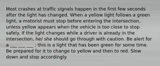 Most crashes at traffic signals happen in the first few seconds after the light has changed. When a yellow light follows a green light, a motorist must stop before entering the intersection, unless yellow appears when the vehicle is too close to stop safely. If the light changes while a driver is already in the intersection, he/ she should go through with caution. Be alert for a ___ ___ ___ ; this is a light that has been green for some time. Be prepared for it to change to yellow and then to red. Slow down and stop accordingly.