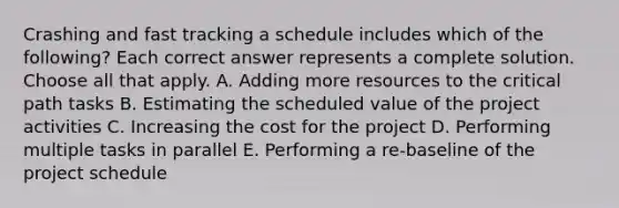 Crashing and fast tracking a schedule includes which of the following? Each correct answer represents a complete solution. Choose all that apply. A. Adding more resources to the critical path tasks B. Estimating the scheduled value of the project activities C. Increasing the cost for the project D. Performing multiple tasks in parallel E. Performing a re-baseline of the project schedule