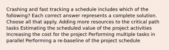 Crashing and fast tracking a schedule includes which of the following? Each correct answer represents a complete solution. Choose all that apply. Adding more resources to the critical path tasks Estimating the scheduled value of the project activities Increasing the cost for the project Performing multiple tasks in parallel Performing a re-baseline of the project schedule