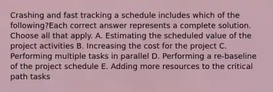 Crashing and fast tracking a schedule includes which of the following?Each correct answer represents a complete solution. Choose all that apply. A. Estimating the scheduled value of the project activities B. Increasing the cost for the project C. Performing multiple tasks in parallel D. Performing a re-baseline of the project schedule E. Adding more resources to the critical path tasks