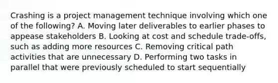 Crashing is a project management technique involving which one of the following? A. Moving later deliverables to earlier phases to appease stakeholders B. Looking at cost and schedule trade-offs, such as adding more resources C. Removing critical path activities that are unnecessary D. Performing two tasks in parallel that were previously scheduled to start sequentially