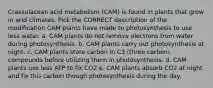 Crassulacean acid metabolism (CAM) is found in plants that grow in arid climates. Pick the CORRECT description of the modification CAM plants have made to photosynthesis to use less water. a. CAM plants do not remove electrons from water during photosynthesis. b. CAM plants carry out photosynthesis at night. c. CAM plants store carbon in C3 (three carbon) compounds before utilizing them in photosynthesis. d. CAM plants use less ATP to fix CO2 e. CAM plants absorb CO2 at night and fix this carbon though photosynthesis during the day.