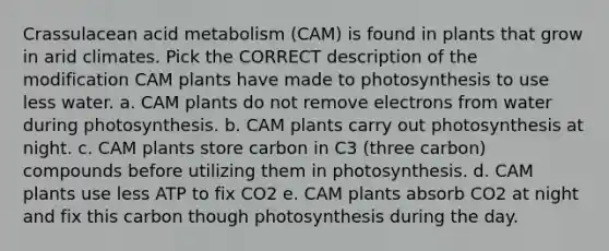 Crassulacean acid metabolism (CAM) is found in plants that grow in arid climates. Pick the CORRECT description of the modification CAM plants have made to photosynthesis to use less water. a. CAM plants do not remove electrons from water during photosynthesis. b. CAM plants carry out photosynthesis at night. c. CAM plants store carbon in C3 (three carbon) compounds before utilizing them in photosynthesis. d. CAM plants use less ATP to fix CO2 e. CAM plants absorb CO2 at night and fix this carbon though photosynthesis during the day.