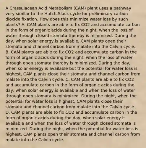 A Crassulacean Acid Metabolism (CAM) plant uses a pathway very similar to the Hatch-Slack cycle for preliminary carbon dioxide fixation. How does this minimize water loss by such plants? A. CAM plants are able to fix CO2 and accumulate carbon in the form of organic acids during the night, when the loss of water through closed stomata thereby is minimized. During the day, when solar energy is available, CAM plants open their stomata and channel carbon from malate into the Calvin cycle. B. CAM plants are able to fix CO2 and accumulate carbon in the form of organic acids during the night, when the loss of water through open stomata thereby is minimized. During the day, when solar energy is available but the potential for water loss is highest, CAM plants close their stomata and channel carbon from malate into the Calvin cycle. C. CAM plants are able to fix CO2 and accumulate carbon in the form of organic acids during the day, when solar energy is available and when the loss of water through open stomata is minimized. During the night, when the potential for water loss is highest, CAM plants close their stomata and channel carbon from malate into the Calvin cycle. D. CAM plants are able to fix CO2 and accumulate carbon in the form of organic acids during the day, when solar energy is available and when the loss of water through closed stomata is minimized. During the night, when the potential for water loss is highest, CAM plants open their stomata and channel carbon from malate into the Calvin cycle.