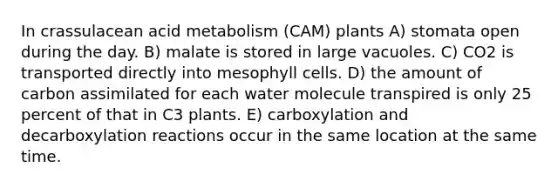 In crassulacean acid metabolism (CAM) plants A) stomata open during the day. B) malate is stored in large vacuoles. C) CO2 is transported directly into mesophyll cells. D) the amount of carbon assimilated for each water molecule transpired is only 25 percent of that in C3 plants. E) carboxylation and decarboxylation reactions occur in the same location at the same time.