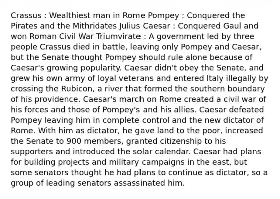 Crassus : Wealthiest man in Rome Pompey : Conquered the Pirates and the Mithridates Julius Caesar : Conquered Gaul and won Roman Civil War Triumvirate : A government led by three people Crassus died in battle, leaving only Pompey and Caesar, but the Senate thought Pompey should rule alone because of Caesar's growing popularity. Caesar didn't obey the Senate, and grew his own army of loyal veterans and entered Italy illegally by crossing the Rubicon, a river that formed the southern boundary of his providence. Caesar's march on Rome created a civil war of his forces and those of Pompey's and his allies. Caesar defeated Pompey leaving him in complete control and the new dictator of Rome. With him as dictator, he gave land to the poor, increased the Senate to 900 members, granted citizenship to his supporters and introduced the solar calendar. Caesar had plans for building projects and military campaigns in the east, but some senators thought he had plans to continue as dictator, so a group of leading senators assassinated him.