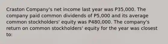 Craston Company's net income last year was P35,000. The company paid common dividends of P5,000 and its average common stockholders' equity was P480,000. The company's return on common stockholders' equity for the year was closest to: