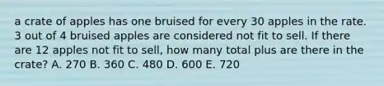 a crate of apples has one bruised for every 30 apples in the rate. 3 out of 4 bruised apples are considered not fit to sell. If there are 12 apples not fit to sell, how many total plus are there in the crate? A. 270 B. 360 C. 480 D. 600 E. 720