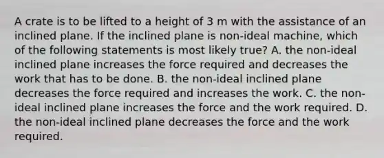 A crate is to be lifted to a height of 3 m with the assistance of an inclined plane. If the inclined plane is non-ideal machine, which of the following statements is most likely true? A. the non-ideal inclined plane increases the force required and decreases the work that has to be done. B. the non-ideal inclined plane decreases the force required and increases the work. C. the non-ideal inclined plane increases the force and the work required. D. the non-ideal inclined plane decreases the force and the work required.