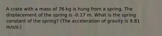 A crate with a mass of 76 kg is hung from a spring. The displacement of the spring is -0.17 m. What is the spring constant of the spring? (The acceleration of gravity is 9.81 m/s/s.)