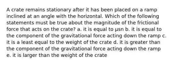 A crate remains stationary after it has been placed on a ramp inclined at an angle with the horizontal. Which of the following statements must be true about the magnitude of the frictional force that acts on the crate? a. it is equal to μsn b. it is equal to the component of the gravitational force acting down the ramp c. it is a least equal to the weight of the crate d. it is greater than the component of the gravitational force acting down the ramp e. it is larger than the weight of the crate