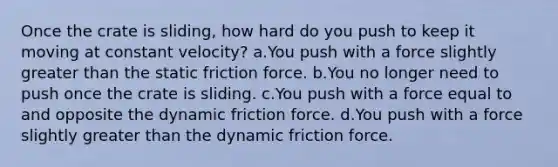 Once the crate is sliding, how hard do you push to keep it moving at constant velocity? a.You push with a force slightly greater than the static friction force. b.You no longer need to push once the crate is sliding. c.You push with a force equal to and opposite the dynamic friction force. d.You push with a force slightly greater than the dynamic friction force.