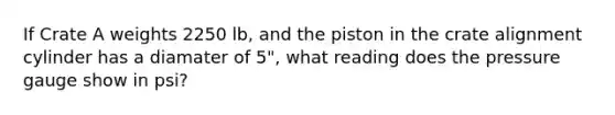 If Crate A weights 2250 lb, and the piston in the crate alignment cylinder has a diamater of 5", what reading does the pressure gauge show in psi?