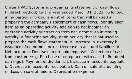 Crater HVAC Systems is preparing its statement of <a href='https://www.questionai.com/knowledge/kXoqoBRFeQ-cash-flow' class='anchor-knowledge'>cash flow</a>s ​(indirect method) for the year ended March​ 31, 2021. To​ follow, in no particular​ order, is a list of items that will be used in preparing the​ company's statement of cash flows. Identify each item as an operating activity addition to net​ income; an operating activity subtraction from net​ income; an investing​ activity; a financing​ activity; or an activity that is not used to prepare the cash flows statement. A. Increase in inventory b. Issuance of <a href='https://www.questionai.com/knowledge/kl4oZmEKZC-common-stock' class='anchor-knowledge'>common stock</a> c. Decrease in accrued liabilities d. Net income e. Decrease in prepaid expense f. Collection of cash from customers g. Purchase of equipment with cash h. Retained earnings i. Payment of dividends j. Increase in <a href='https://www.questionai.com/knowledge/kWc3IVgYEK-accounts-payable' class='anchor-knowledge'>accounts payable</a> k. Decrease in accounts receivable l. Gain on sale of a building m. Loss on sale of land n. Depreciation expense