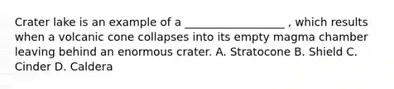 Crater lake is an example of a __________________ , which results when a volcanic cone collapses into its empty magma chamber leaving behind an enormous crater. A. Stratocone B. Shield C. Cinder D. Caldera