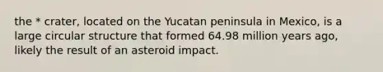 the * crater, located on the Yucatan peninsula in Mexico, is a large circular structure that formed 64.98 million years ago, likely the result of an asteroid impact.