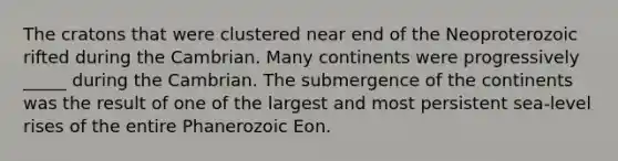 The cratons that were clustered near end of the Neoproterozoic rifted during the Cambrian. Many continents were progressively _____ during the Cambrian. The submergence of the continents was the result of one of the largest and most persistent sea-level rises of the entire Phanerozoic Eon.