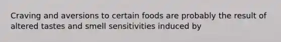 Craving and aversions to certain foods are probably the result of altered tastes and smell sensitivities induced by