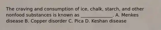 The craving and consumption of ice, chalk, starch, and other nonfood substances is known as ______________. A. Menkes disease B. Copper disorder C. Pica D. Keshan disease