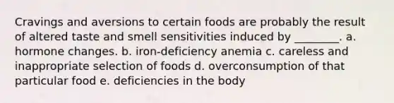 Cravings and aversions to certain foods are probably the result of altered taste and smell sensitivities induced by ________. a. hormone changes. b. iron-deficiency anemia c. careless and inappropriate selection of foods d. overconsumption of that particular food e. deficiencies in the body