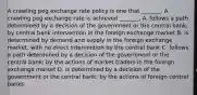 A crawling peg exchange rate policy is one that​ _______. A crawling peg exchange rate is achieved​ _______. A. follows a path determined by a decision of the government or the central​ bank; by central bank intervention in the foreign exchange market B. is determined by demand and supply in the foreign exchange​ market; with no direct intervention by the central bank C. follows a path determined by a decision of the government or the central​ bank; by the actions of market traders in the foreign exchange market D. is determined by a decision of the government or the central​ bank; by the actions of foreign central banks