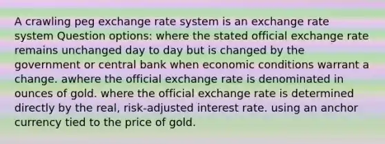 A crawling peg exchange rate system is​ an exchange rate system Question options: ​where the stated official exchange rate remains unchanged day to day but is changed by the government or central bank when economic conditions warrant a change. ​awhere the official exchange rate is denominated in ounces of gold. ​where the official exchange rate is determined directly by the real, risk-adjusted interest rate. ​using an anchor currency tied to the price of gold.