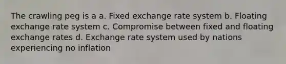 The crawling peg is a a. Fixed exchange rate system b. Floating exchange rate system c. Compromise between fixed and floating exchange rates d. Exchange rate system used by nations experiencing no inflation