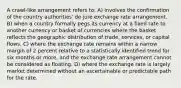 A crawl-like arrangement refers to: A) involves the confirmation of the country authorities' de jure exchange rate arrangement. B) when a country formally pegs its currency at a fixed rate to another currency or basket of currencies where the basket reflects the geographic distribution of trade, services, or capital flows. C) where the exchange rate remains within a narrow margin of 2 percent relative to a statistically identified trend for six months or more, and the exchange rate arrangement cannot be considered as floating. D) where the exchange rate is largely market determined without an ascertainable or predictable path for the rate.