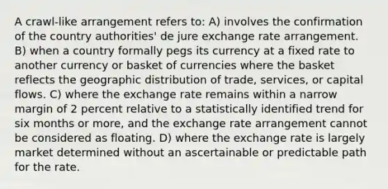 A crawl-like arrangement refers to: A) involves the confirmation of the country authorities' de jure exchange rate arrangement. B) when a country formally pegs its currency at a fixed rate to another currency or basket of currencies where the basket reflects the geographic distribution of trade, services, or capital flows. C) where the exchange rate remains within a narrow margin of 2 percent relative to a statistically identified trend for six months or more, and the exchange rate arrangement cannot be considered as floating. D) where the exchange rate is largely market determined without an ascertainable or predictable path for the rate.