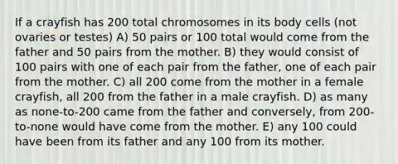 If a crayfish has 200 total chromosomes in its body cells (not ovaries or testes) A) 50 pairs or 100 total would come from the father and 50 pairs from the mother. B) they would consist of 100 pairs with one of each pair from the father, one of each pair from the mother. C) all 200 come from the mother in a female crayfish, all 200 from the father in a male crayfish. D) as many as none-to-200 came from the father and conversely, from 200-to-none would have come from the mother. E) any 100 could have been from its father and any 100 from its mother.