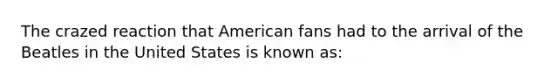 The crazed reaction that American fans had to the arrival of the Beatles in the United States is known as: