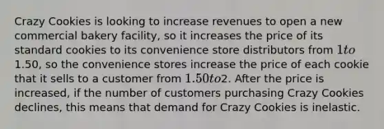 Crazy Cookies is looking to increase revenues to open a new commercial bakery facility, so it increases the price of its standard cookies to its convenience store distributors from 1 to1.50, so the convenience stores increase the price of each cookie that it sells to a customer from 1.50 to2. After the price is increased, if the number of customers purchasing Crazy Cookies declines, this means that demand for Crazy Cookies is inelastic.