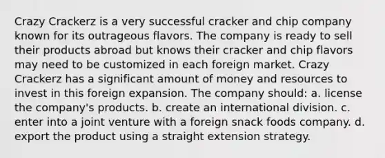 Crazy Crackerz is a very successful cracker and chip company known for its outrageous flavors. The company is ready to sell their products abroad but knows their cracker and chip flavors may need to be customized in each foreign market. Crazy Crackerz has a significant amount of money and resources to invest in this foreign expansion. The company should: a. license the company's products. b. create an international division. c. enter into a joint venture with a foreign snack foods company. d. export the product using a straight extension strategy.