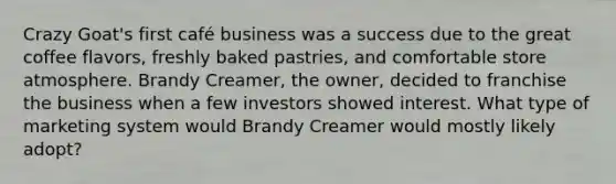 Crazy Goat's first café business was a success due to the great coffee flavors, freshly baked pastries, and comfortable store atmosphere. Brandy Creamer, the owner, decided to franchise the business when a few investors showed interest. What type of marketing system would Brandy Creamer would mostly likely adopt?