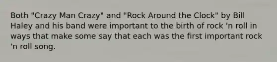 Both "Crazy Man Crazy" and "Rock Around the Clock" by Bill Haley and his band were important to the birth of rock 'n roll in ways that make some say that each was the first important rock 'n roll song.