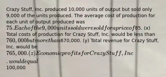 Crazy Stuff, Inc. produced 10,000 units of output but sold only 9,000 of the units produced. The average cost of production for each unit of output produced was 75. Each of the 9,000 units sold were sold for a price of85. (x) Total costs of production for Crazy Stuff, Inc. would be less than 760,000 but more than670,000. (y) Total revenue for Crazy Stuff, Inc. would be 765,000. (z) Economic profits for Crazy Stuff, Inc. would equal100,000