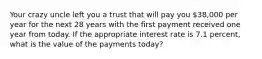 Your crazy uncle left you a trust that will pay you 38,000 per year for the next 28 years with the first payment received one year from today. If the appropriate interest rate is 7.1 percent, what is the value of the payments today?