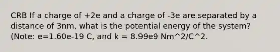 CRB If a charge of +2e and a charge of -3e are separated by a distance of 3nm, what is the potential energy of the system? (Note: e=1.60e-19 C, and k = 8.99e9 Nm^2/C^2.