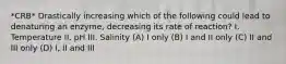 *CRB* Drastically increasing which of the following could lead to denaturing an enzyme, decreasing its rate of reaction? I. Temperature II. pH III. Salinity (A) I only (B) I and II only (C) II and III only (D) I, II and III