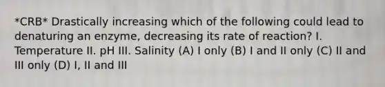 *CRB* Drastically increasing which of the following could lead to denaturing an enzyme, decreasing its rate of reaction? I. Temperature II. pH III. Salinity (A) I only (B) I and II only (C) II and III only (D) I, II and III